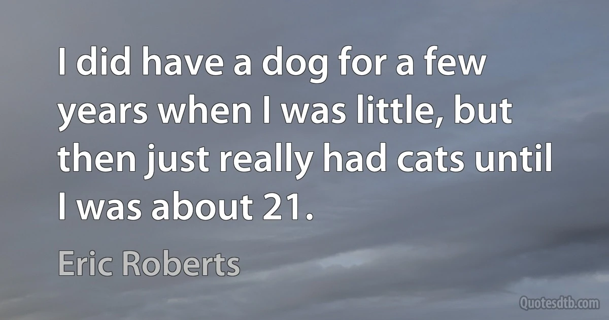 I did have a dog for a few years when I was little, but then just really had cats until I was about 21. (Eric Roberts)