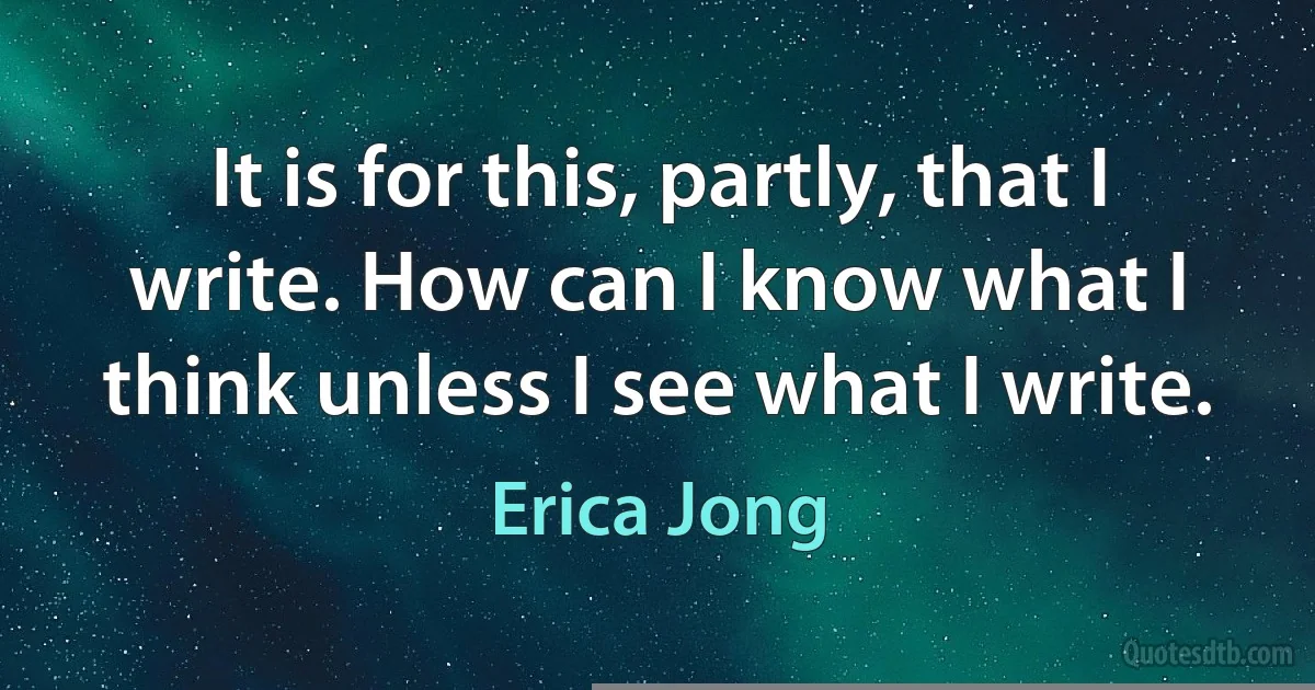 It is for this, partly, that I write. How can I know what I think unless I see what I write. (Erica Jong)