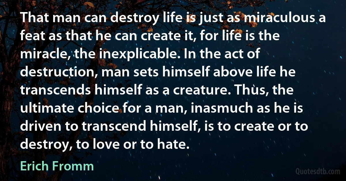 That man can destroy life is just as miraculous a feat as that he can create it, for life is the miracle, the inexplicable. In the act of destruction, man sets himself above life he transcends himself as a creature. Thus, the ultimate choice for a man, inasmuch as he is driven to transcend himself, is to create or to destroy, to love or to hate. (Erich Fromm)