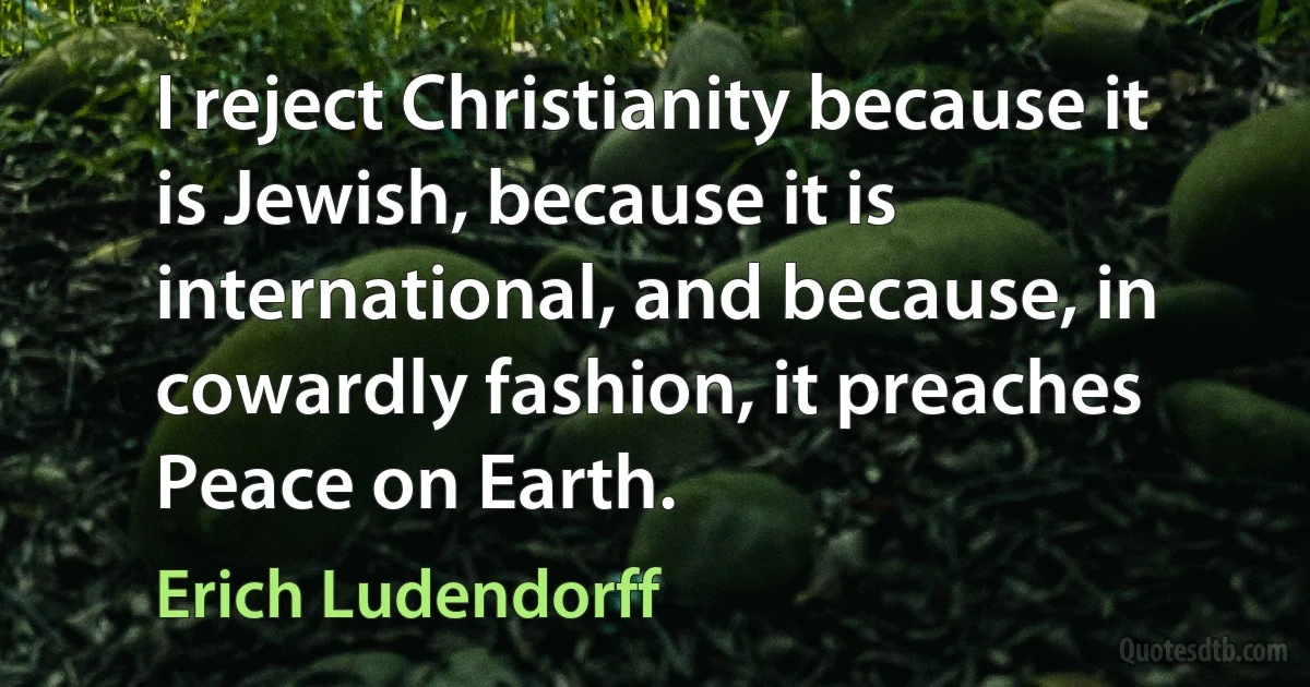 I reject Christianity because it is Jewish, because it is international, and because, in cowardly fashion, it preaches Peace on Earth. (Erich Ludendorff)