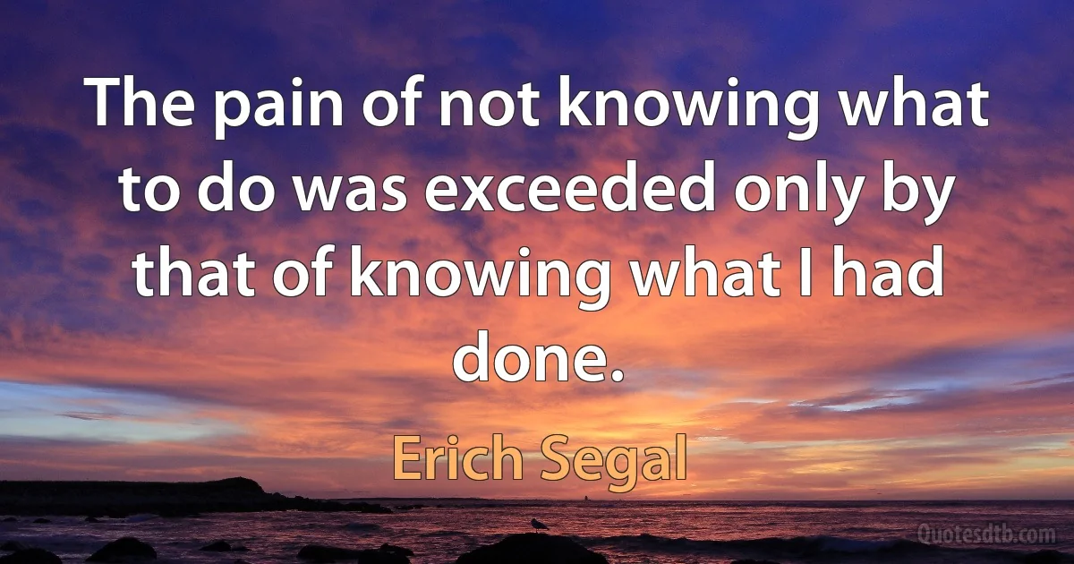 The pain of not knowing what to do was exceeded only by that of knowing what I had done. (Erich Segal)