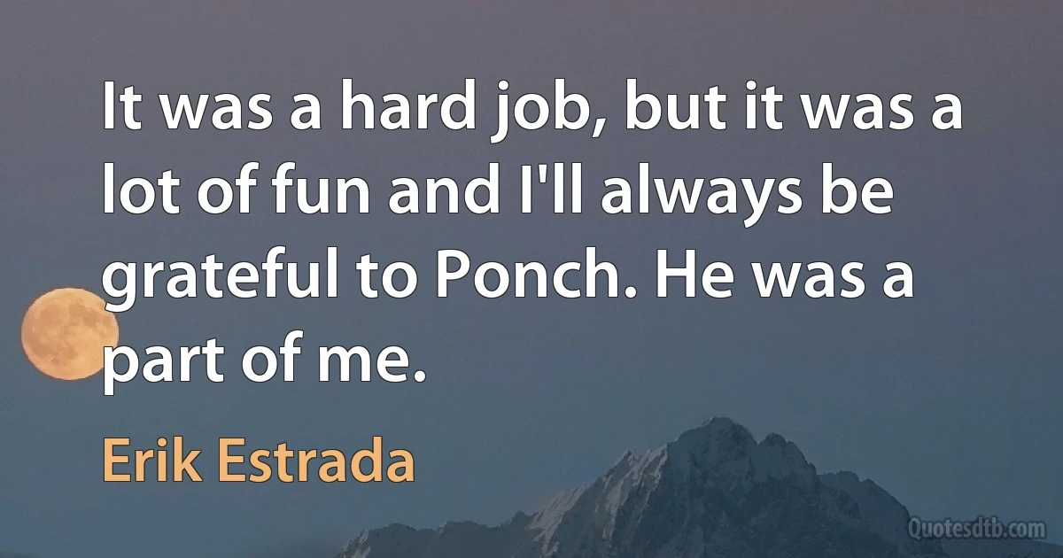 It was a hard job, but it was a lot of fun and I'll always be grateful to Ponch. He was a part of me. (Erik Estrada)