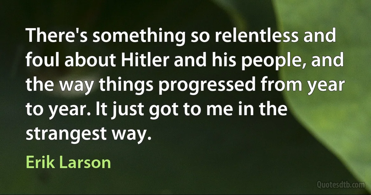 There's something so relentless and foul about Hitler and his people, and the way things progressed from year to year. It just got to me in the strangest way. (Erik Larson)