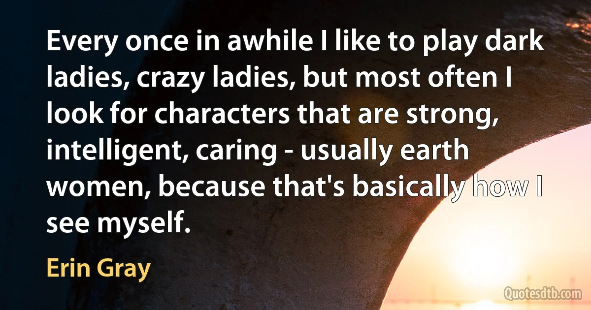 Every once in awhile I like to play dark ladies, crazy ladies, but most often I look for characters that are strong, intelligent, caring - usually earth women, because that's basically how I see myself. (Erin Gray)