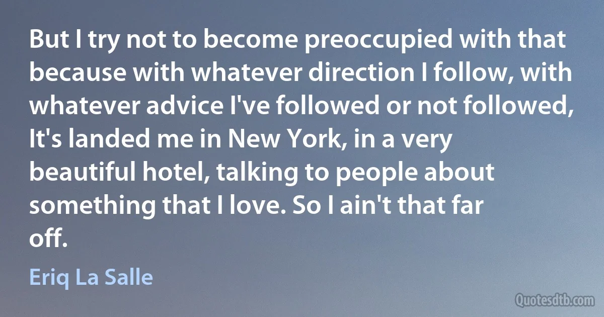 But I try not to become preoccupied with that because with whatever direction I follow, with whatever advice I've followed or not followed, It's landed me in New York, in a very beautiful hotel, talking to people about something that I love. So I ain't that far off. (Eriq La Salle)