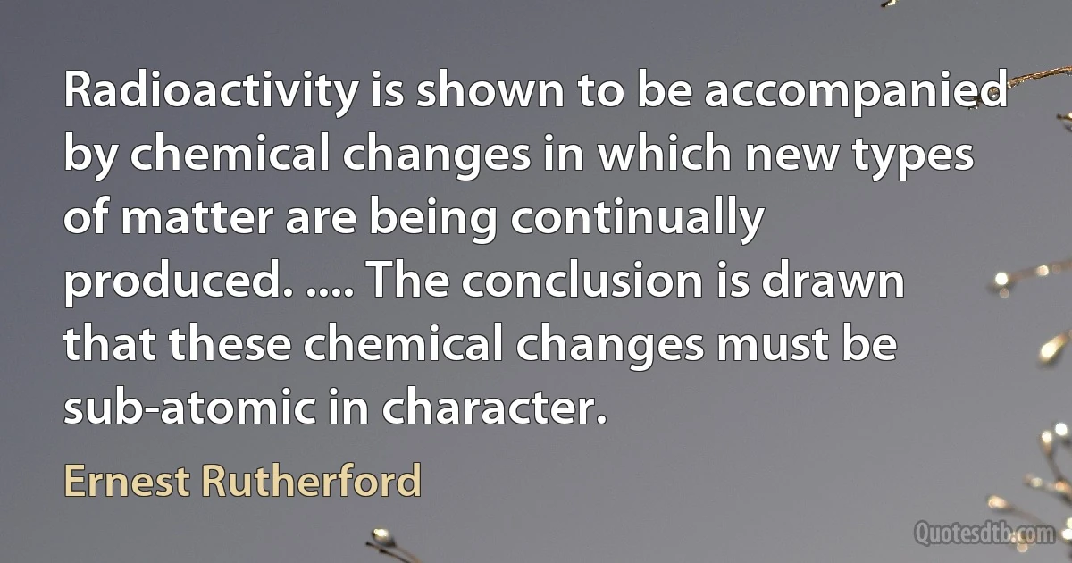 Radioactivity is shown to be accompanied by chemical changes in which new types of matter are being continually produced. .... The conclusion is drawn that these chemical changes must be sub-atomic in character. (Ernest Rutherford)