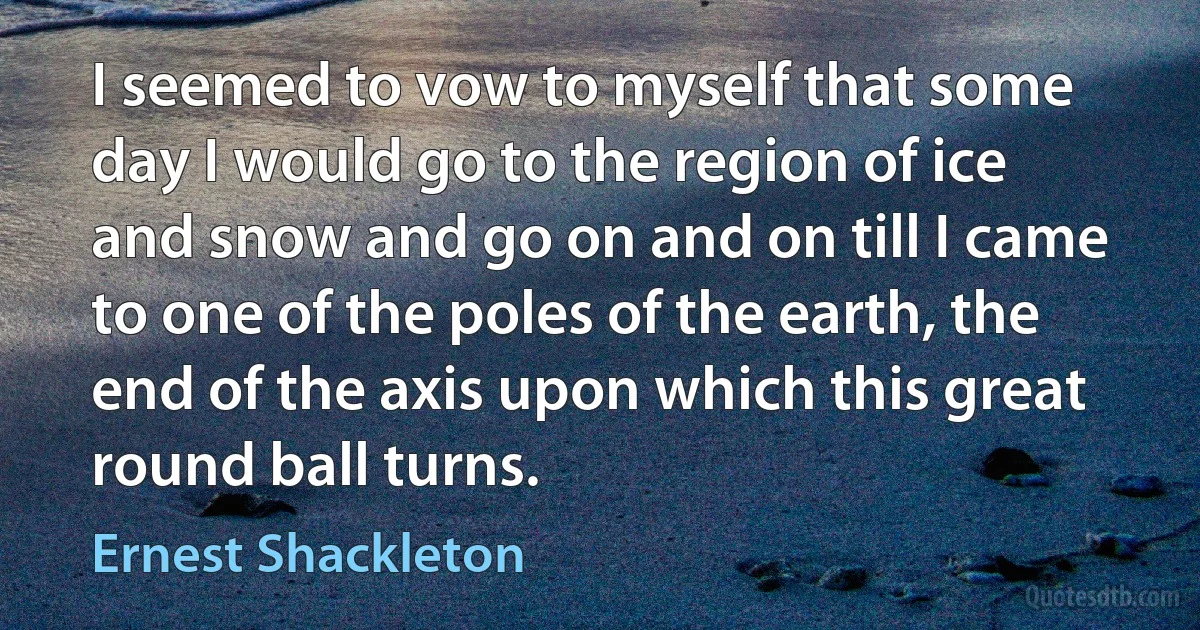 I seemed to vow to myself that some day I would go to the region of ice and snow and go on and on till I came to one of the poles of the earth, the end of the axis upon which this great round ball turns. (Ernest Shackleton)