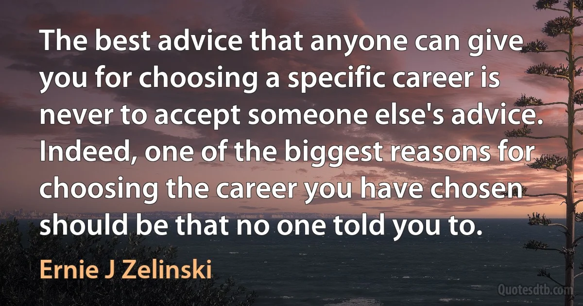 The best advice that anyone can give you for choosing a specific career is never to accept someone else's advice. Indeed, one of the biggest reasons for choosing the career you have chosen should be that no one told you to. (Ernie J Zelinski)