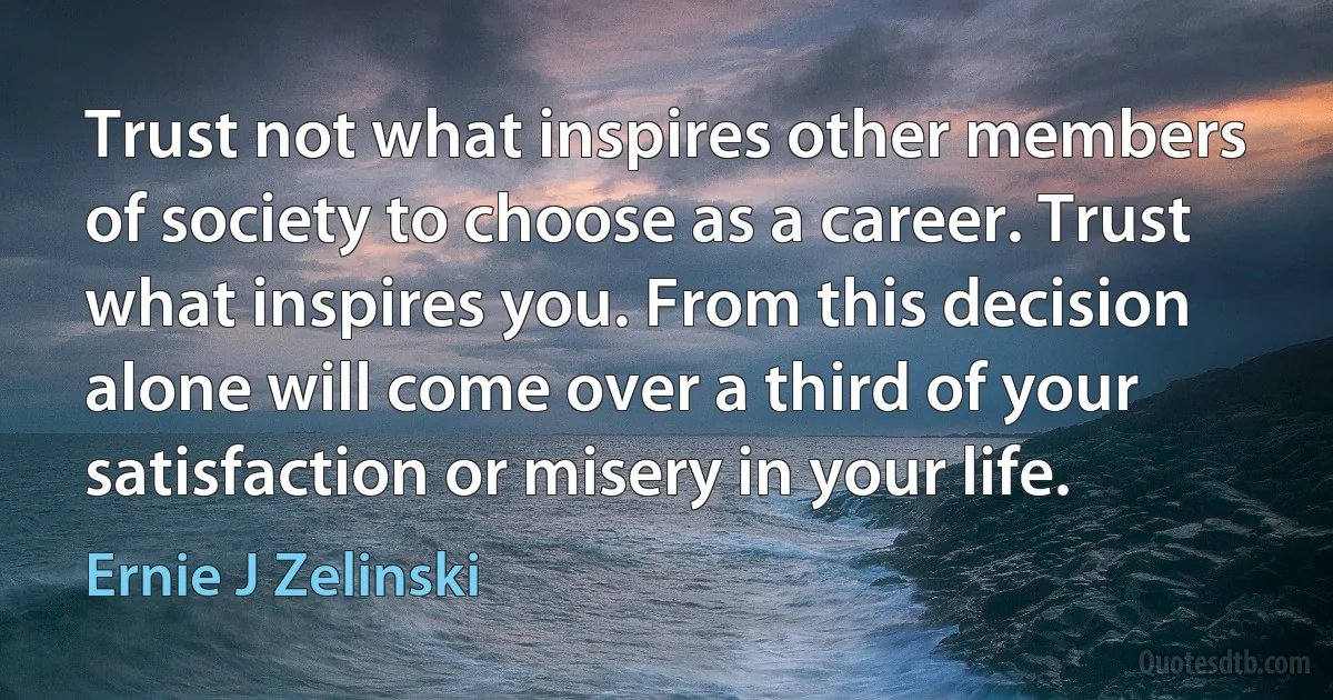 Trust not what inspires other members of society to choose as a career. Trust what inspires you. From this decision alone will come over a third of your satisfaction or misery in your life. (Ernie J Zelinski)