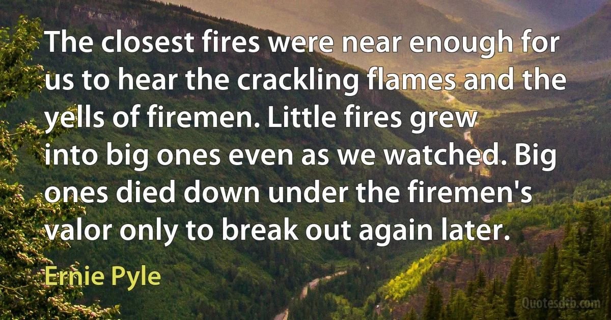 The closest fires were near enough for us to hear the crackling flames and the yells of firemen. Little fires grew into big ones even as we watched. Big ones died down under the firemen's valor only to break out again later. (Ernie Pyle)