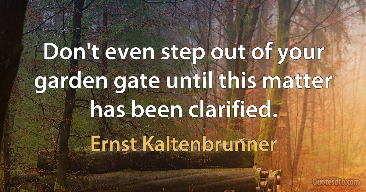 Don't even step out of your garden gate until this matter has been clarified. (Ernst Kaltenbrunner)