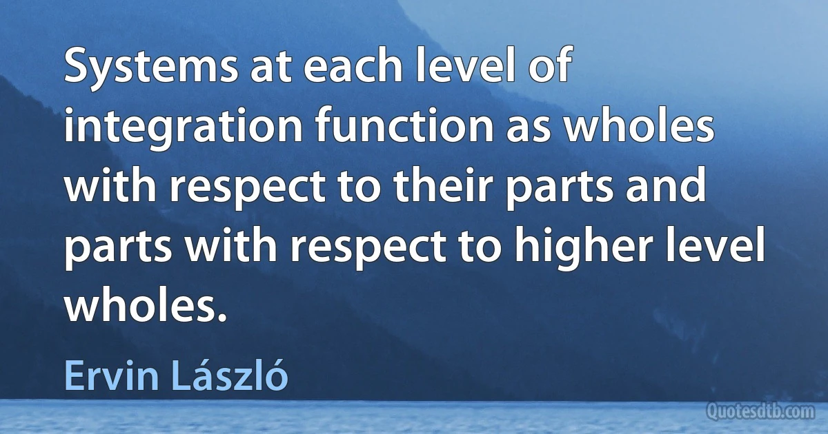 Systems at each level of integration function as wholes with respect to their parts and parts with respect to higher level wholes. (Ervin László)