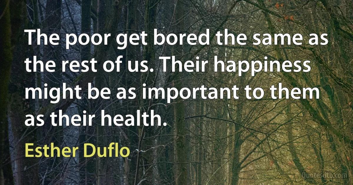 The poor get bored the same as the rest of us. Their happiness might be as important to them as their health. (Esther Duflo)