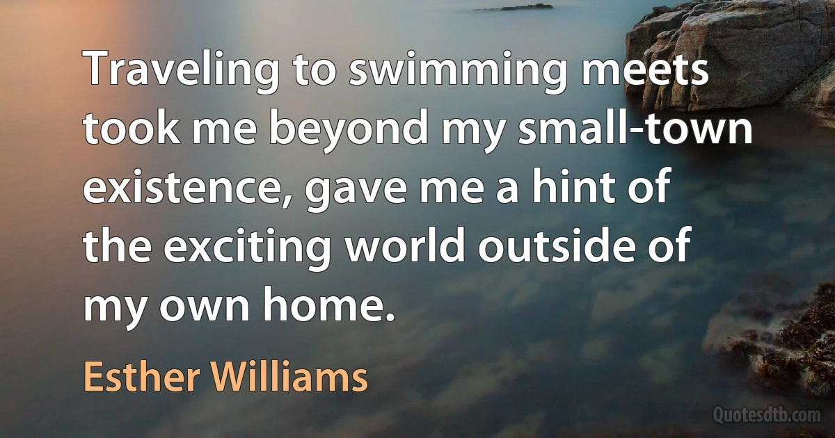 Traveling to swimming meets took me beyond my small-town existence, gave me a hint of the exciting world outside of my own home. (Esther Williams)