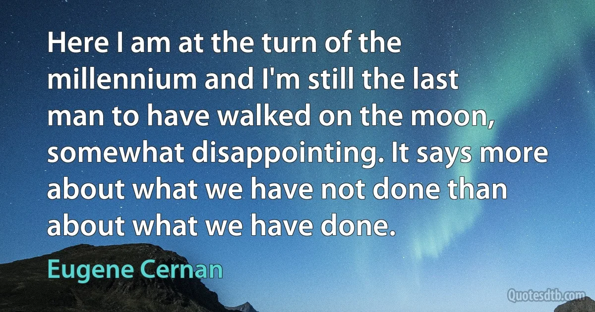 Here I am at the turn of the millennium and I'm still the last man to have walked on the moon, somewhat disappointing. It says more about what we have not done than about what we have done. (Eugene Cernan)