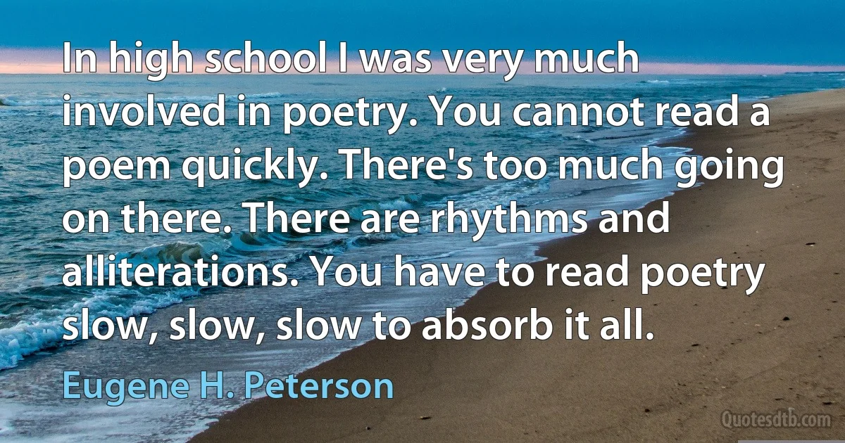 In high school I was very much involved in poetry. You cannot read a poem quickly. There's too much going on there. There are rhythms and alliterations. You have to read poetry slow, slow, slow to absorb it all. (Eugene H. Peterson)