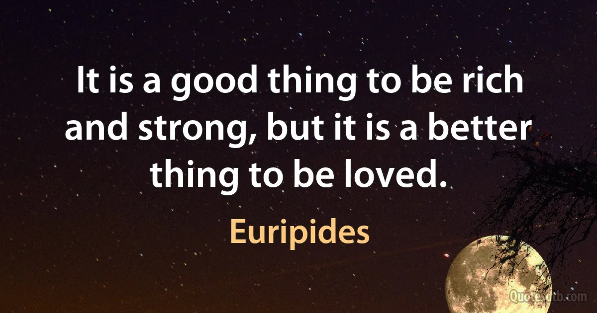 It is a good thing to be rich and strong, but it is a better thing to be loved. (Euripides)