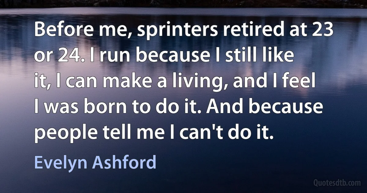 Before me, sprinters retired at 23 or 24. I run because I still like it, I can make a living, and I feel I was born to do it. And because people tell me I can't do it. (Evelyn Ashford)