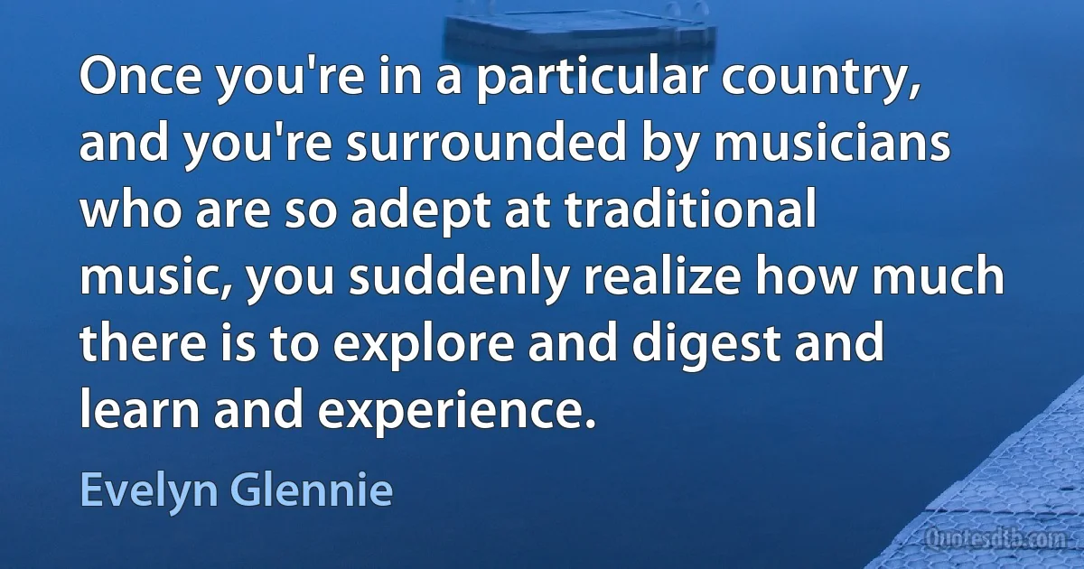 Once you're in a particular country, and you're surrounded by musicians who are so adept at traditional music, you suddenly realize how much there is to explore and digest and learn and experience. (Evelyn Glennie)