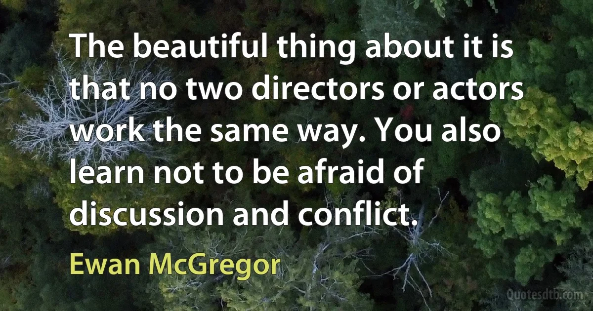 The beautiful thing about it is that no two directors or actors work the same way. You also learn not to be afraid of discussion and conflict. (Ewan McGregor)