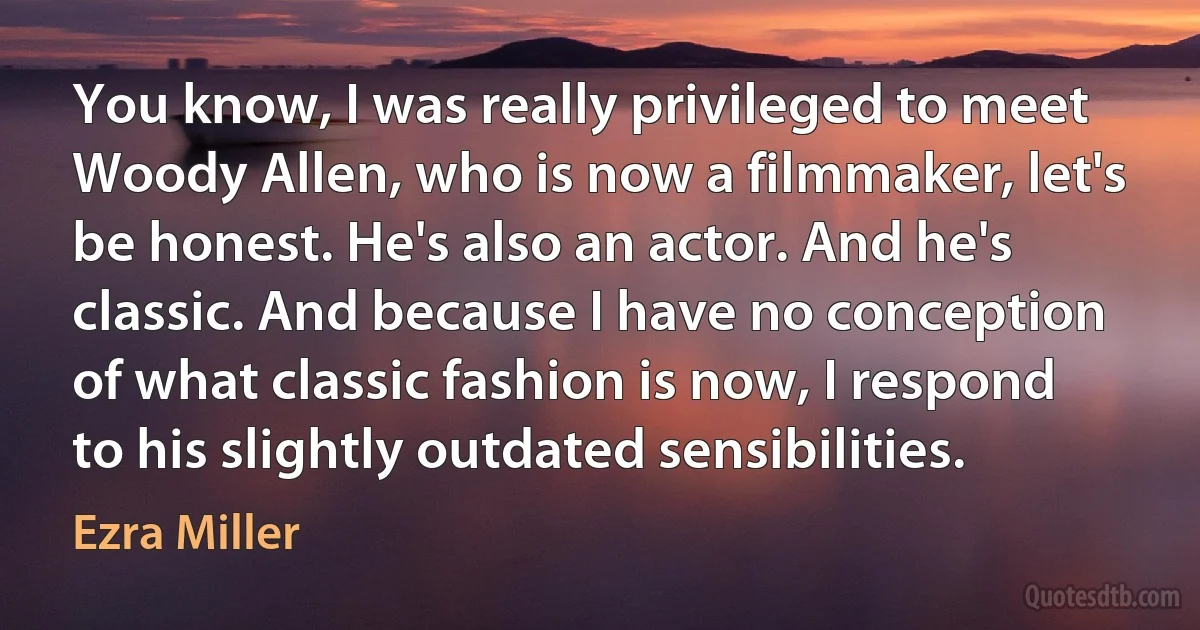 You know, I was really privileged to meet Woody Allen, who is now a filmmaker, let's be honest. He's also an actor. And he's classic. And because I have no conception of what classic fashion is now, I respond to his slightly outdated sensibilities. (Ezra Miller)