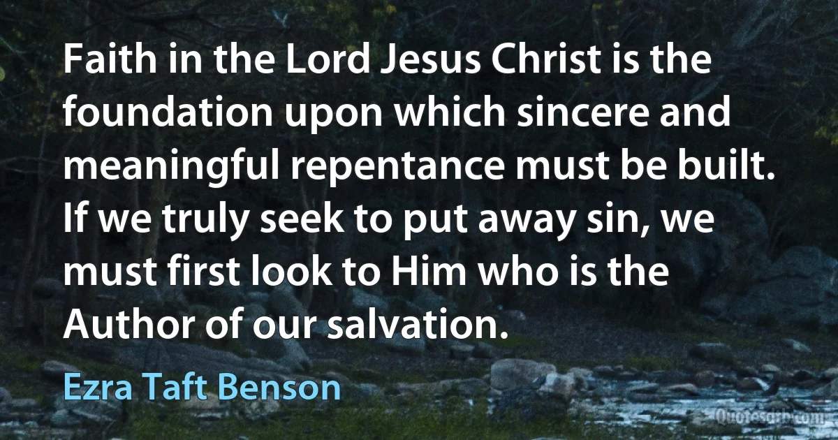 Faith in the Lord Jesus Christ is the foundation upon which sincere and meaningful repentance must be built. If we truly seek to put away sin, we must first look to Him who is the Author of our salvation. (Ezra Taft Benson)