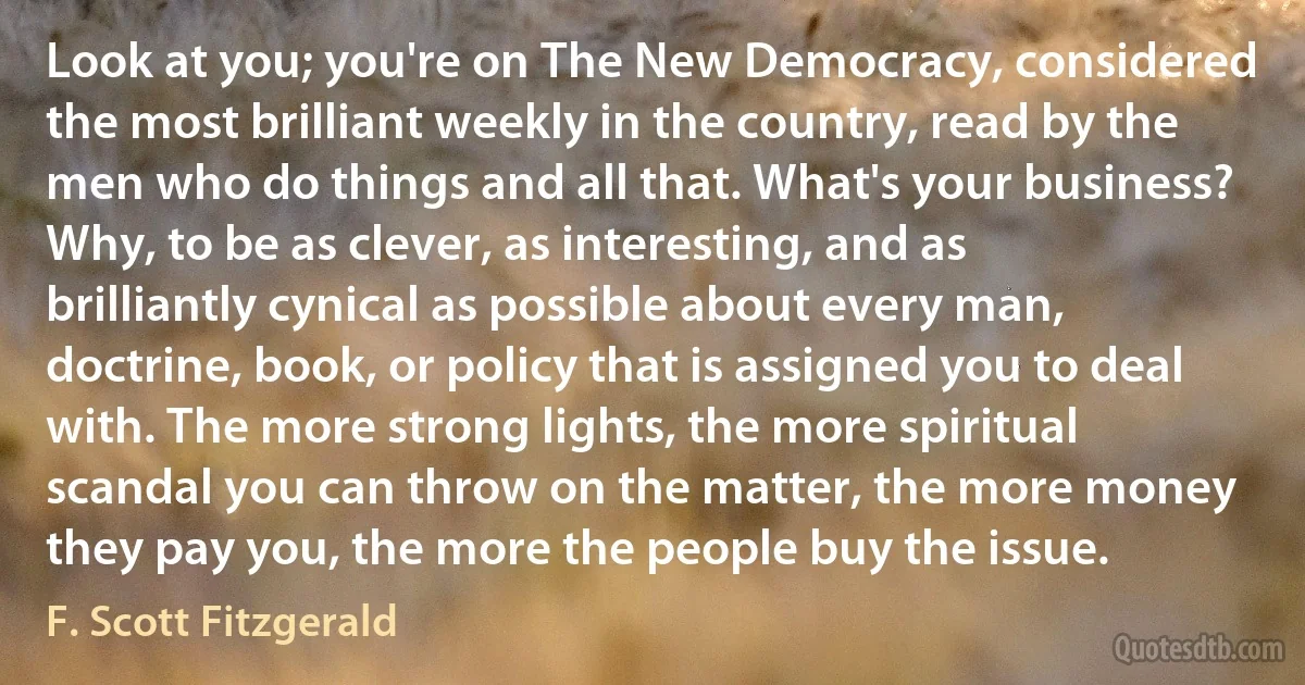 Look at you; you're on The New Democracy, considered the most brilliant weekly in the country, read by the men who do things and all that. What's your business? Why, to be as clever, as interesting, and as brilliantly cynical as possible about every man, doctrine, book, or policy that is assigned you to deal with. The more strong lights, the more spiritual scandal you can throw on the matter, the more money they pay you, the more the people buy the issue. (F. Scott Fitzgerald)