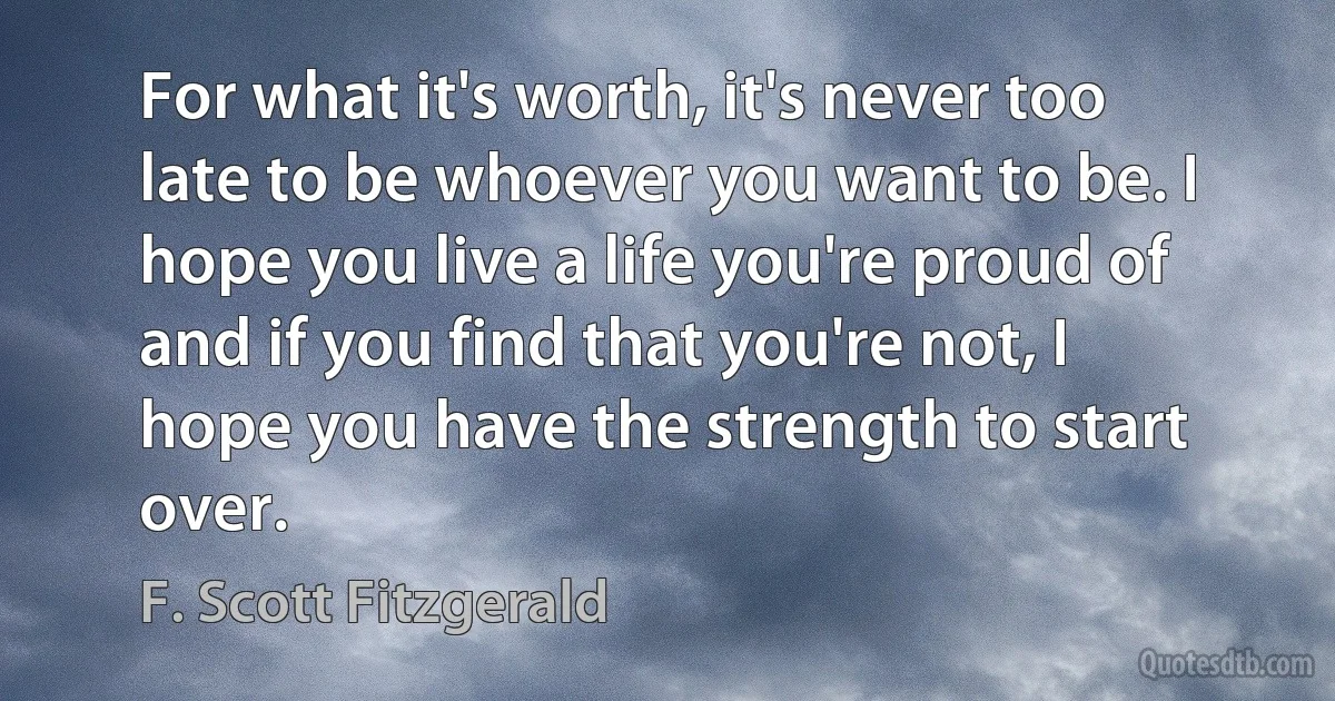 For what it's worth, it's never too late to be whoever you want to be. I hope you live a life you're proud of and if you find that you're not, I hope you have the strength to start over. (F. Scott Fitzgerald)