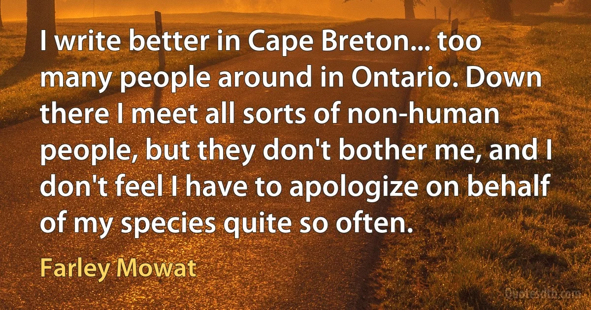 I write better in Cape Breton... too many people around in Ontario. Down there I meet all sorts of non-human people, but they don't bother me, and I don't feel I have to apologize on behalf of my species quite so often. (Farley Mowat)