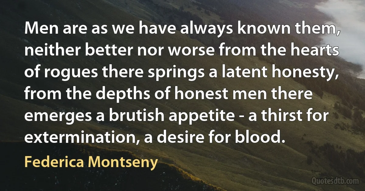 Men are as we have always known them, neither better nor worse from the hearts of rogues there springs a latent honesty, from the depths of honest men there emerges a brutish appetite - a thirst for extermination, a desire for blood. (Federica Montseny)