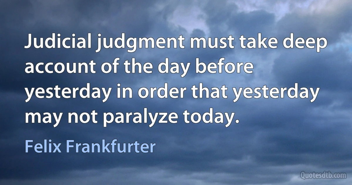 Judicial judgment must take deep account of the day before yesterday in order that yesterday may not paralyze today. (Felix Frankfurter)