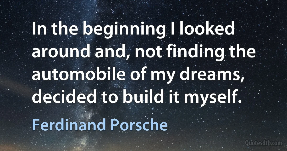 In the beginning I looked around and, not finding the automobile of my dreams, decided to build it myself. (Ferdinand Porsche)