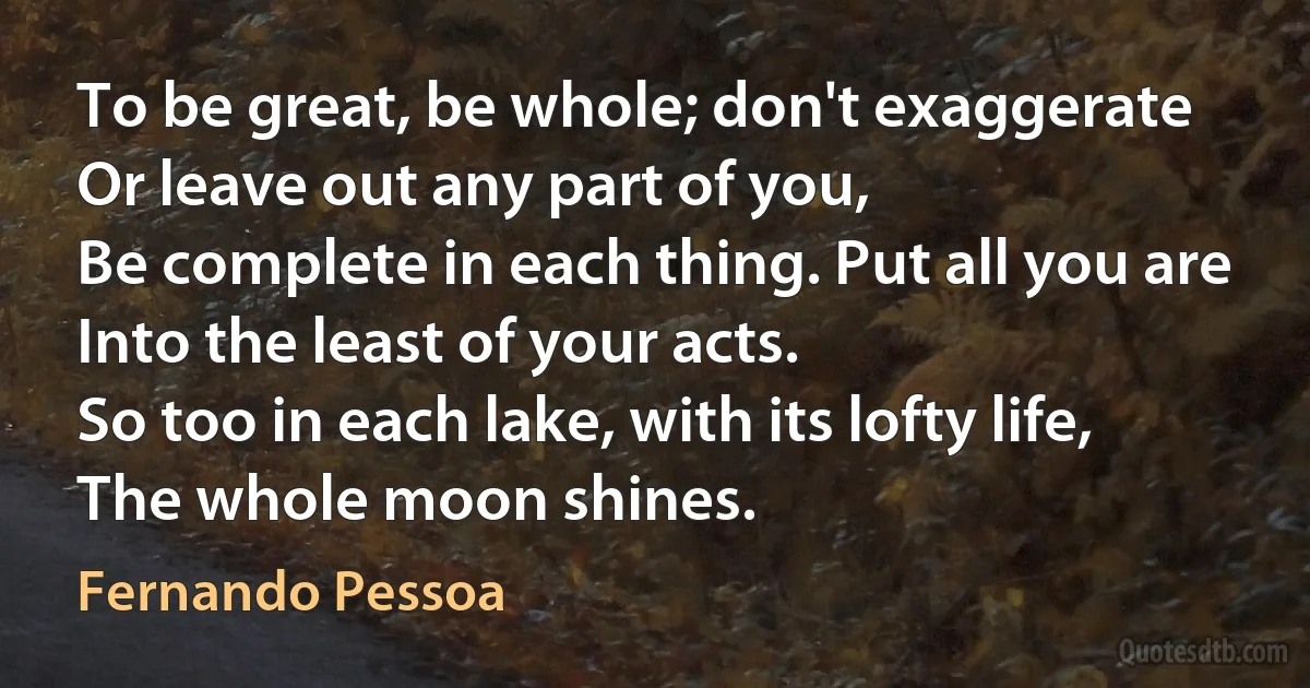 To be great, be whole; don't exaggerate
Or leave out any part of you,
Be complete in each thing. Put all you are
Into the least of your acts.
So too in each lake, with its lofty life,
The whole moon shines. (Fernando Pessoa)