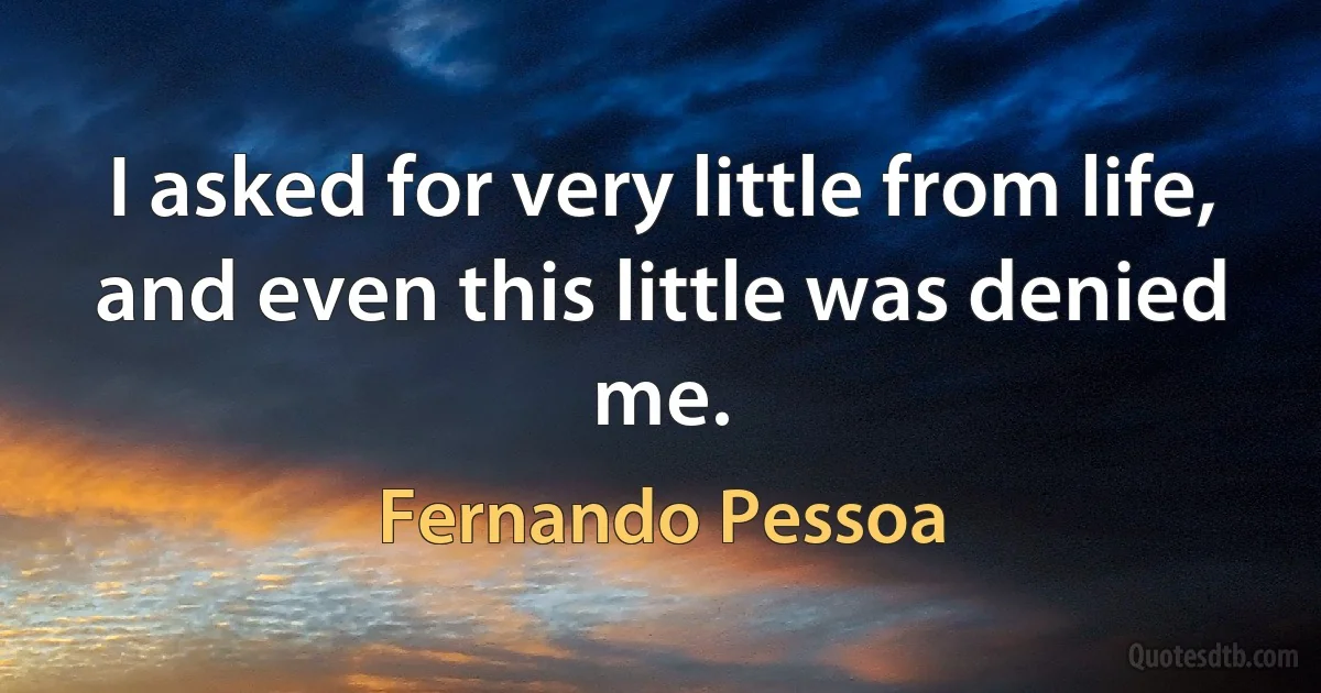 I asked for very little from life, and even this little was denied me. (Fernando Pessoa)