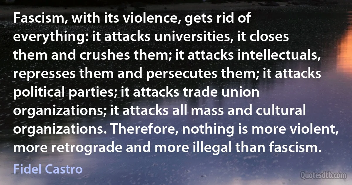 Fascism, with its violence, gets rid of everything: it attacks universities, it closes them and crushes them; it attacks intellectuals, represses them and persecutes them; it attacks political parties; it attacks trade union organizations; it attacks all mass and cultural organizations. Therefore, nothing is more violent, more retrograde and more illegal than fascism. (Fidel Castro)