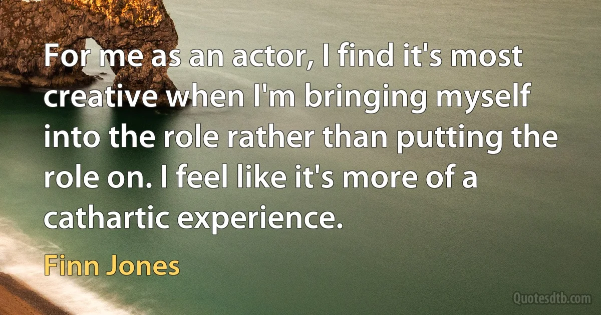 For me as an actor, I find it's most creative when I'm bringing myself into the role rather than putting the role on. I feel like it's more of a cathartic experience. (Finn Jones)