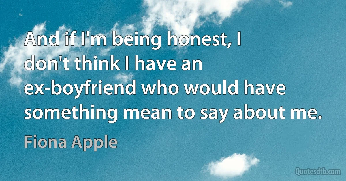 And if I'm being honest, I don't think I have an ex-boyfriend who would have something mean to say about me. (Fiona Apple)