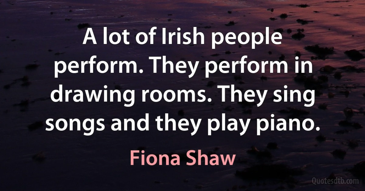 A lot of Irish people perform. They perform in drawing rooms. They sing songs and they play piano. (Fiona Shaw)