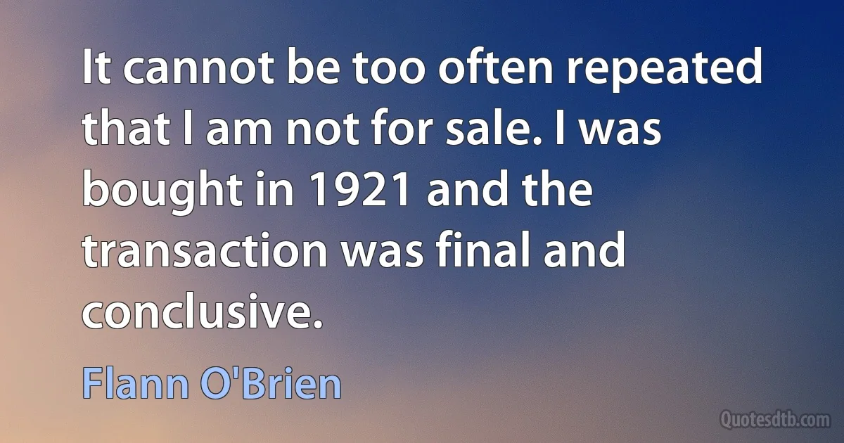 It cannot be too often repeated that I am not for sale. I was bought in 1921 and the transaction was final and conclusive. (Flann O'Brien)