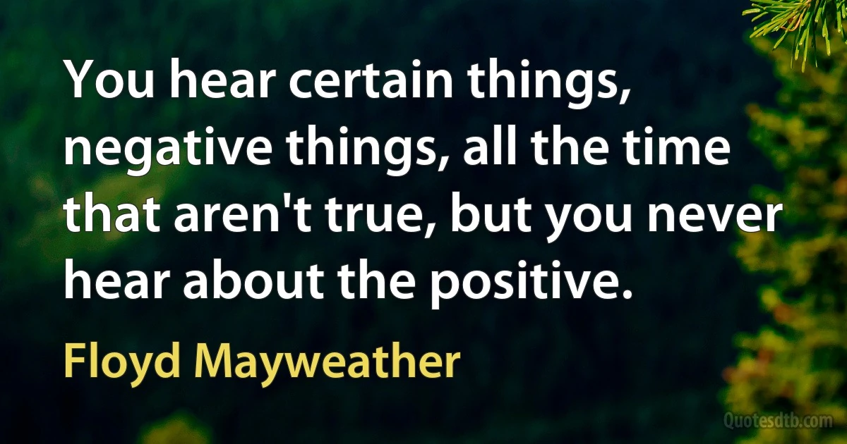 You hear certain things, negative things, all the time that aren't true, but you never hear about the positive. (Floyd Mayweather)