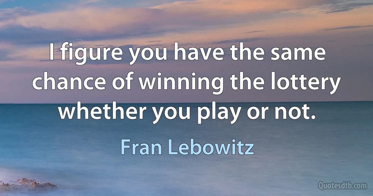 I figure you have the same chance of winning the lottery whether you play or not. (Fran Lebowitz)