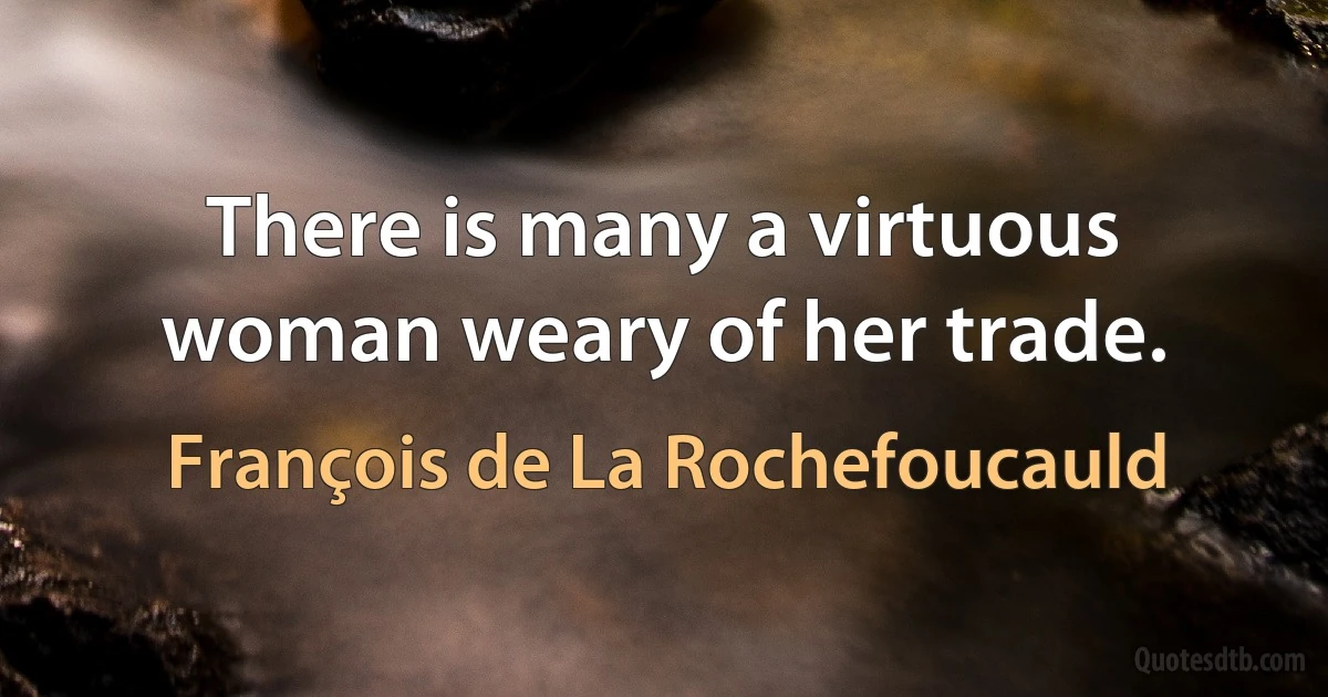 There is many a virtuous woman weary of her trade. (François de La Rochefoucauld)