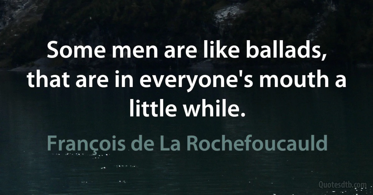 Some men are like ballads, that are in everyone's mouth a little while. (François de La Rochefoucauld)