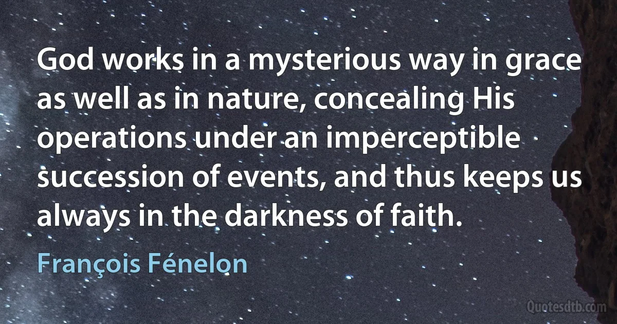 God works in a mysterious way in grace as well as in nature, concealing His operations under an imperceptible succession of events, and thus keeps us always in the darkness of faith. (François Fénelon)