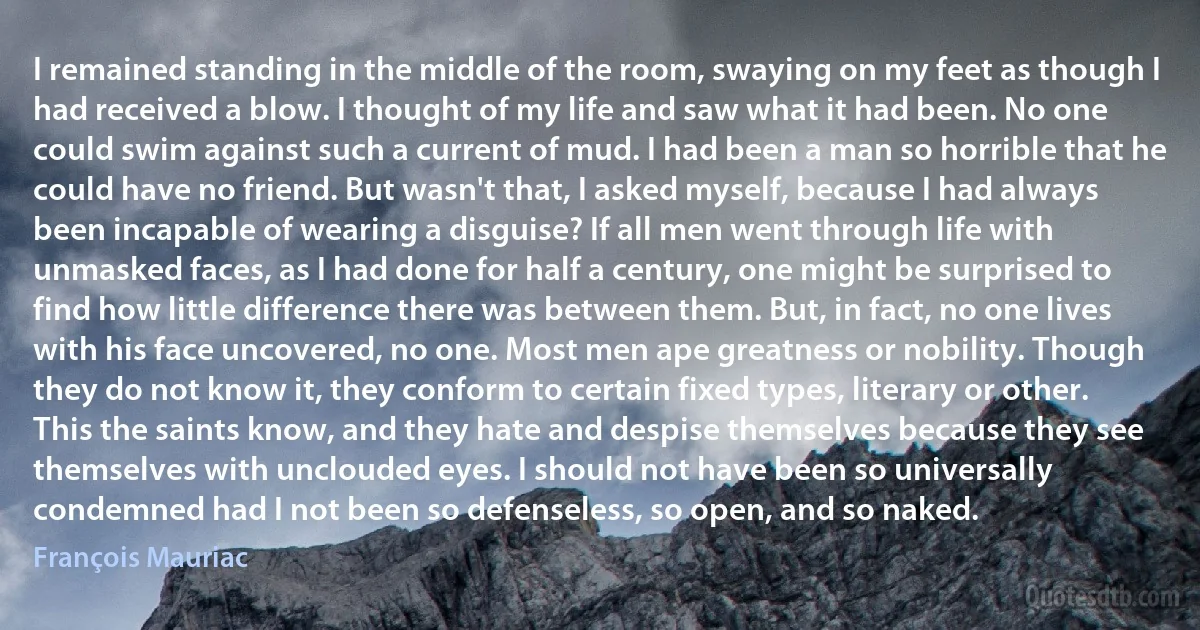 I remained standing in the middle of the room, swaying on my feet as though I had received a blow. I thought of my life and saw what it had been. No one could swim against such a current of mud. I had been a man so horrible that he could have no friend. But wasn't that, I asked myself, because I had always been incapable of wearing a disguise? If all men went through life with unmasked faces, as I had done for half a century, one might be surprised to find how little difference there was between them. But, in fact, no one lives with his face uncovered, no one. Most men ape greatness or nobility. Though they do not know it, they conform to certain fixed types, literary or other. This the saints know, and they hate and despise themselves because they see themselves with unclouded eyes. I should not have been so universally condemned had I not been so defenseless, so open, and so naked. (François Mauriac)