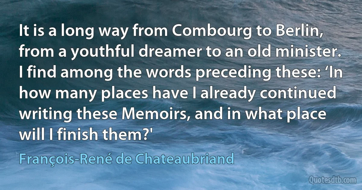 It is a long way from Combourg to Berlin, from a youthful dreamer to an old minister. I find among the words preceding these: ‘In how many places have I already continued writing these Memoirs, and in what place will I finish them?' (François-René de Chateaubriand)