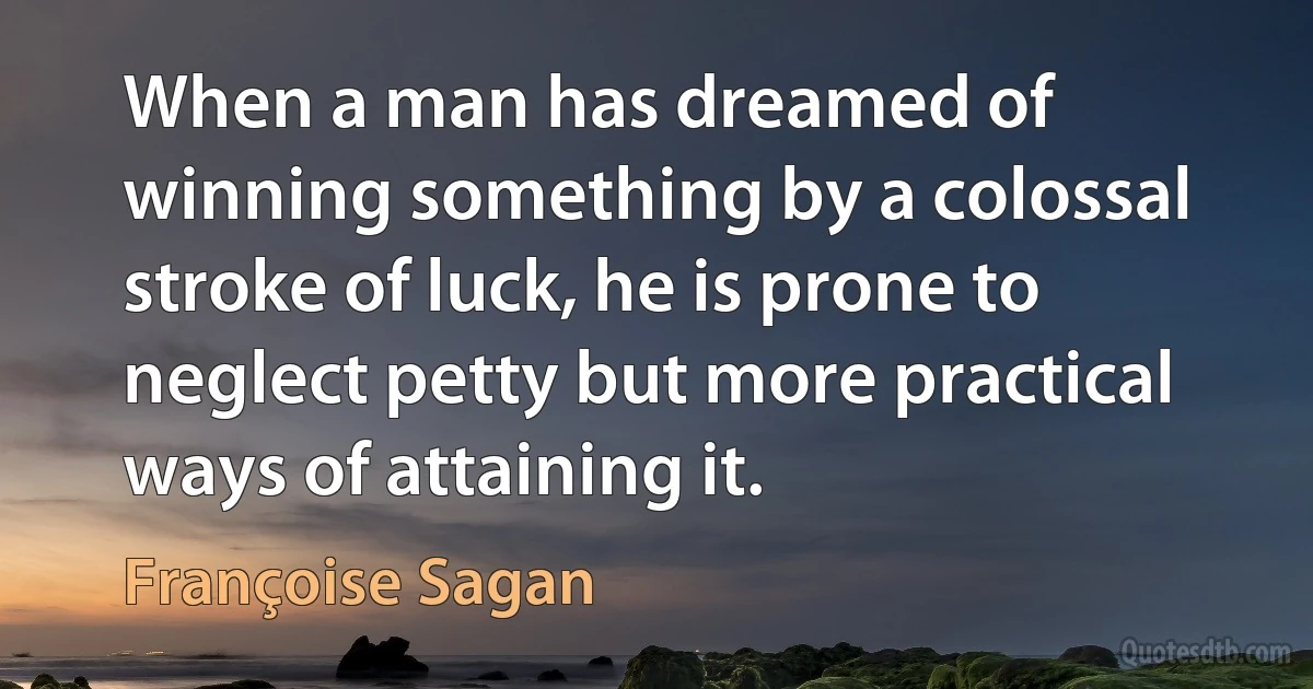 When a man has dreamed of winning something by a colossal stroke of luck, he is prone to neglect petty but more practical ways of attaining it. (Françoise Sagan)