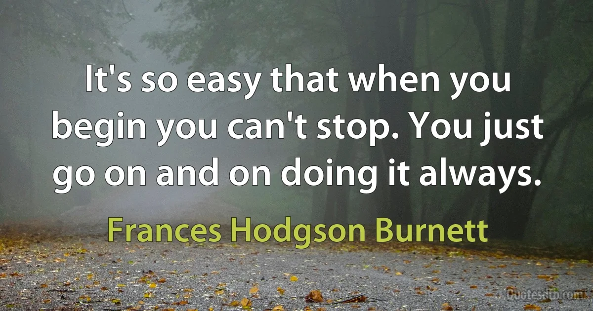 It's so easy that when you begin you can't stop. You just go on and on doing it always. (Frances Hodgson Burnett)