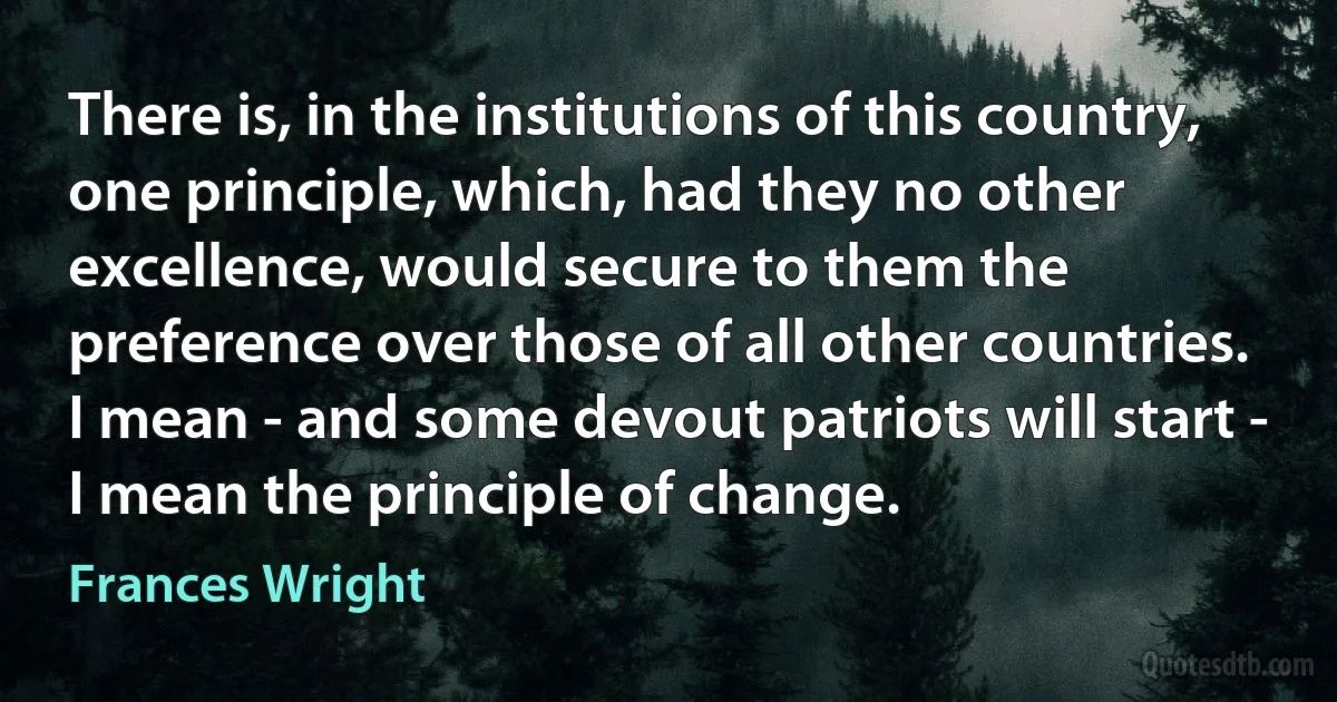 There is, in the institutions of this country, one principle, which, had they no other excellence, would secure to them the preference over those of all other countries. I mean - and some devout patriots will start - I mean the principle of change. (Frances Wright)