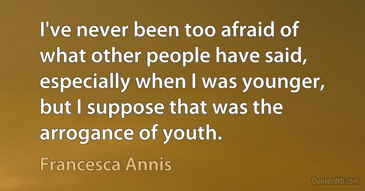 I've never been too afraid of what other people have said, especially when I was younger, but I suppose that was the arrogance of youth. (Francesca Annis)